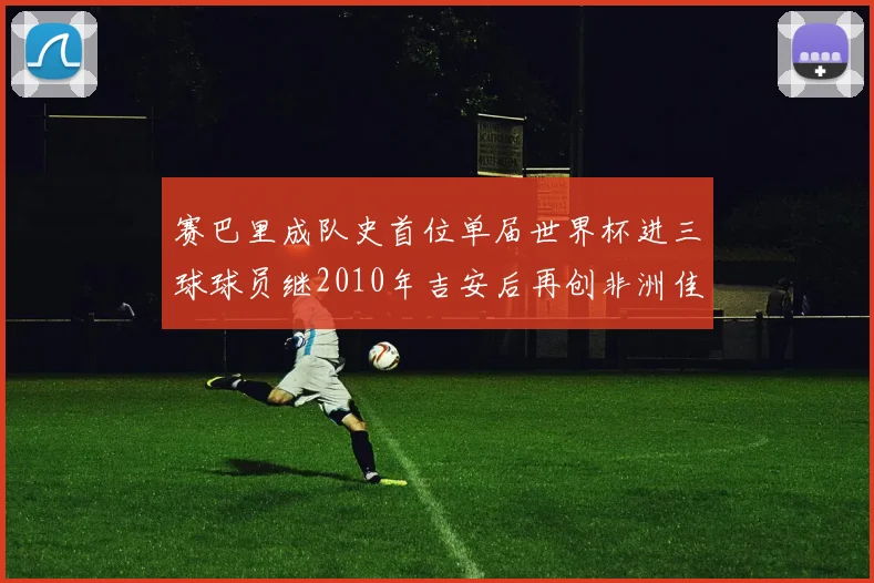 赛巴里成队史首位单届世界杯进三球球员继2010年吉安后再创非洲佳绩