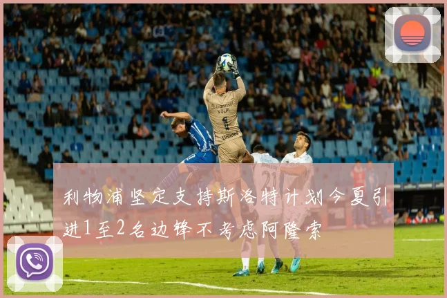 利物浦坚定支持斯洛特计划今夏引进1至2名边锋不考虑阿隆索