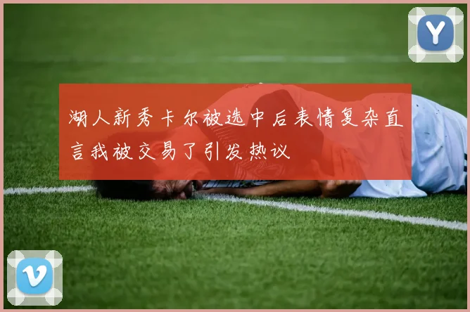 湖人新秀卡尔被选中后表情复杂直言我被交易了引发热议
