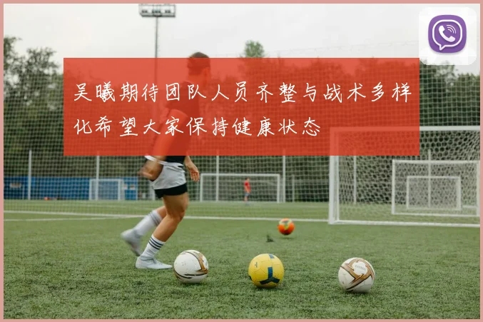 吴曦期待团队人员齐整与战术多样化希望大家保持健康状态
