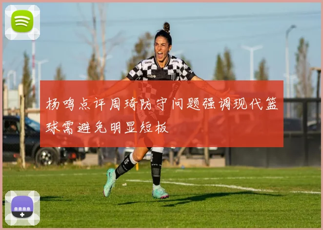 杨鸣点评周琦防守问题强调现代篮球需避免明显短板