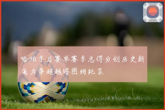 哈珀季后赛单赛季总得分创历史新高力争超越塔图姆纪录