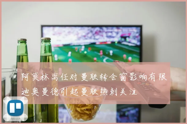 阿莫林离任对曼联转会窗影响有限迪奥曼德引起曼联热刺关注