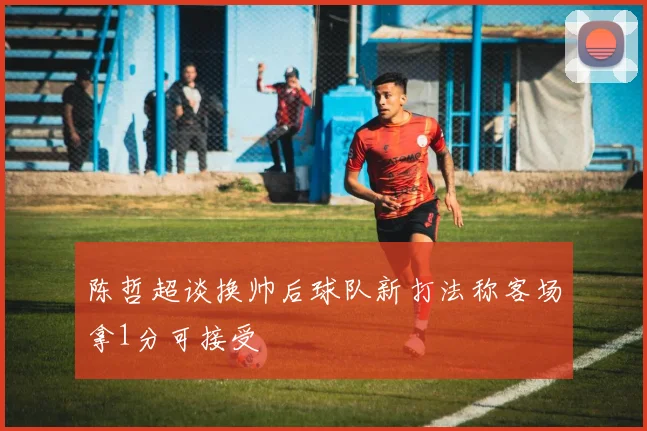 陈哲超谈换帅后球队新打法称客场拿1分可接受