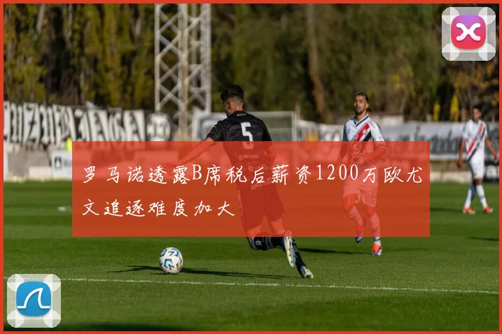 罗马诺透露B席税后薪资1200万欧尤文追逐难度加大