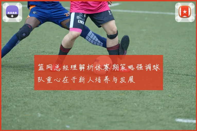 篮网总经理解析休赛期策略强调球队重心在于新人培养与发展