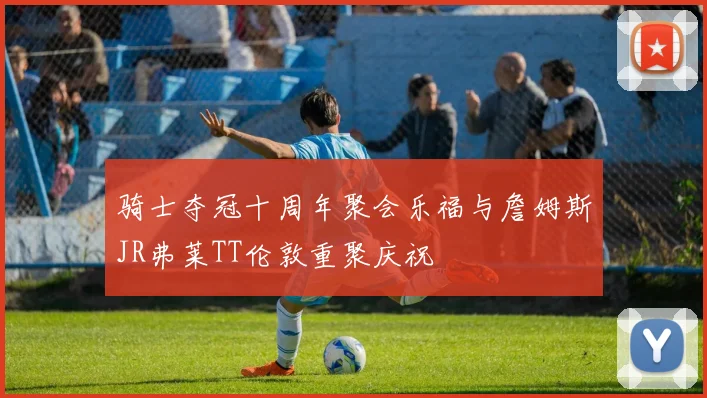 骑士夺冠十周年聚会乐福与詹姆斯JR弗莱TT伦敦重聚庆祝