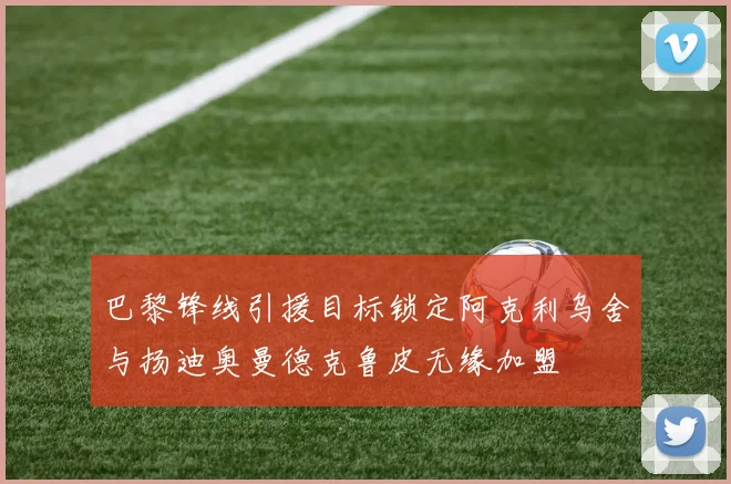 巴黎锋线引援目标锁定阿克利乌舍与扬迪奥曼德克鲁皮无缘加盟