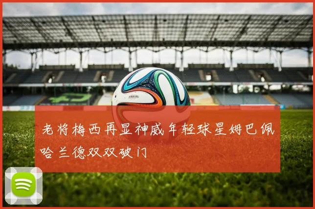 老将梅西再显神威年轻球星姆巴佩哈兰德双双破门