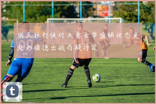 明天独行侠对决勇士华盛顿状态良好加福德出战存疑待定