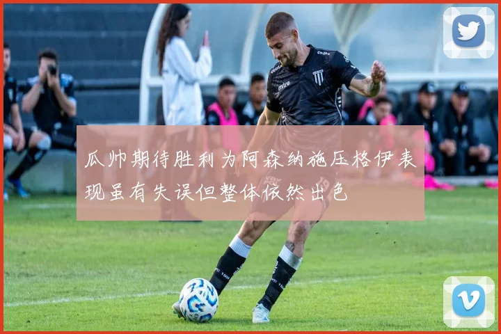 瓜帅期待胜利为阿森纳施压格伊表现虽有失误但整体依然出色