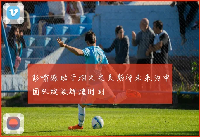 彭啸感动于烟火之美期待未来为中国队绽放辉煌时刻