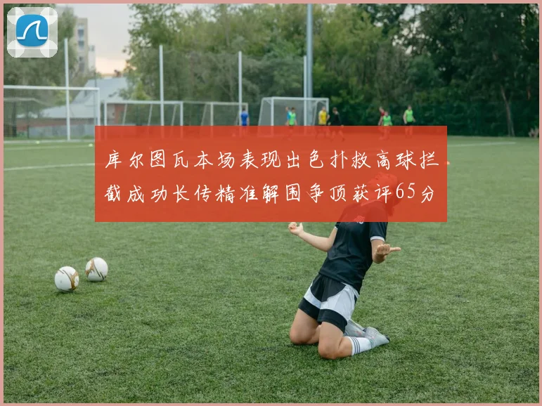 库尔图瓦本场表现出色扑救高球拦截成功长传精准解围争顶获评65分