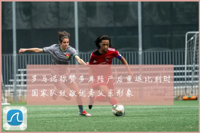 罗马诺称赞多库陪产后重返比利时国家队致敬优秀父亲形象