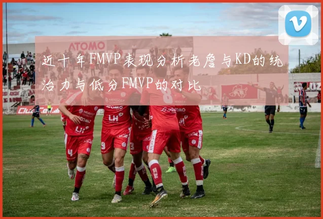 近十年FMVP表现分析老詹与KD的统治力与低分FMVP的对比