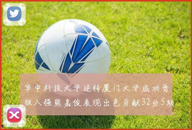 华中科技大学逆转厦门大学成功晋级八强熊嘉俊表现出色贡献32分5助攻5抢断