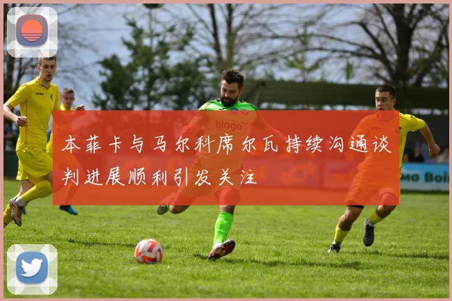 本菲卡与马尔科席尔瓦持续沟通谈判进展顺利引发关注