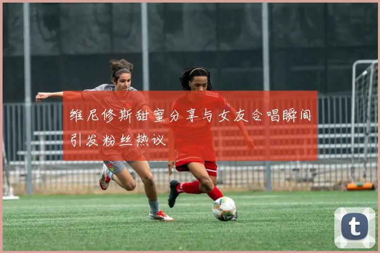 维尼修斯甜蜜分享与女友合唱瞬间引发粉丝热议