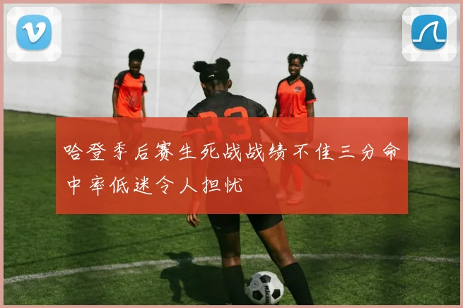 哈登季后赛生死战战绩不佳三分命中率低迷令人担忧