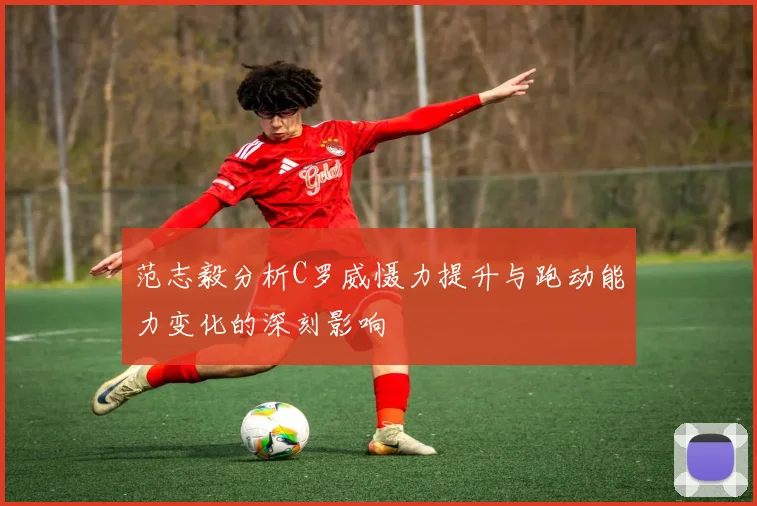 范志毅分析C罗威慑力提升与跑动能力变化的深刻影响