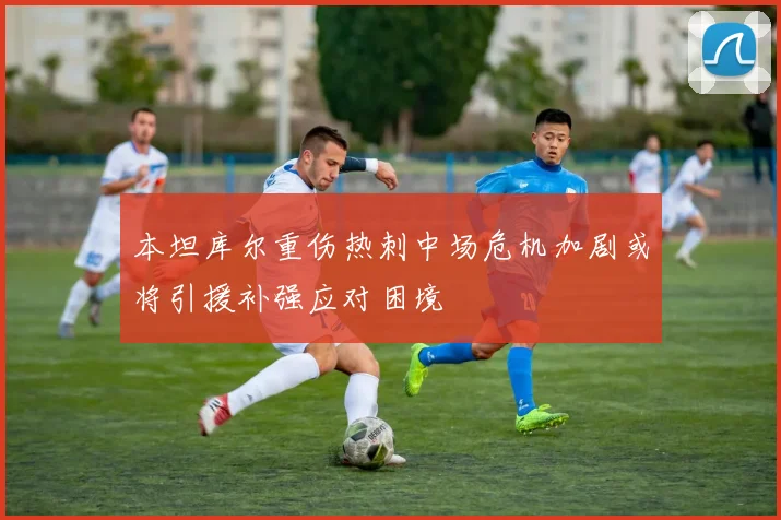 本坦库尔重伤热刺中场危机加剧或将引援补强应对困境
