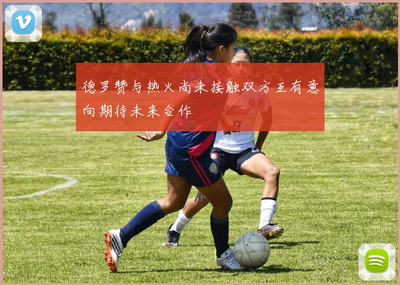 德罗赞与热火尚未接触双方互有意向期待未来合作