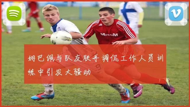 姆巴佩与队友联手调侃工作人员训练中引发大骚动
