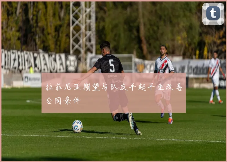 拉菲尼亚期望与队友平起平坐改善合同条件