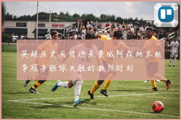 英超历史或将迎来曼城阿森纳末轮争冠净胜球决胜的激烈时刻