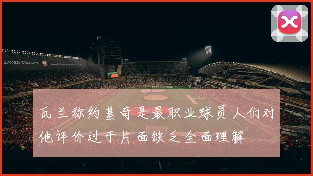 瓦兰称约基奇是最职业球员人们对他评价过于片面缺乏全面理解