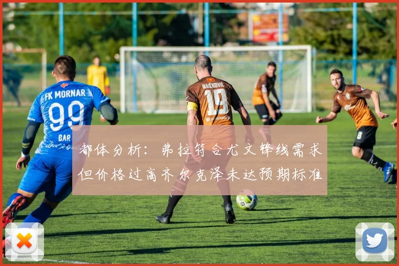 都体分析：弗拉符合尤文锋线需求但价格过高齐尔克泽未达预期标准